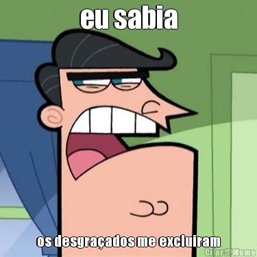 eu sabia os desgraados me excluiram