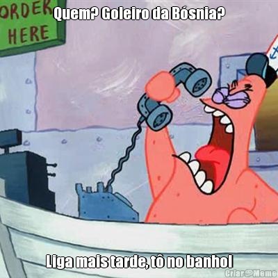 Quem? Goleiro da Bsnia? Liga mais tarde, t no banho!