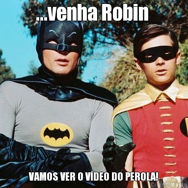 ...venha Robin  VAMOS VER O VDEO DO PEROLA!