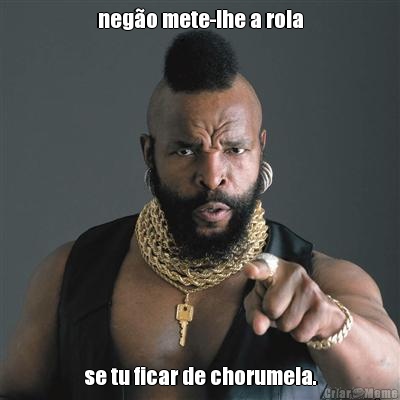 nego mete-lhe a rola se tu ficar de chorumela.