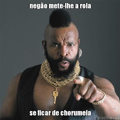 nego mete-lhe a rola se ficar de chorumela