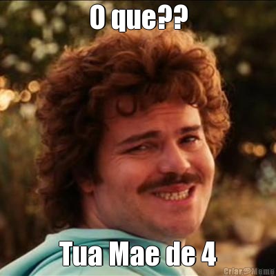 O que?? Tua Mae de 4