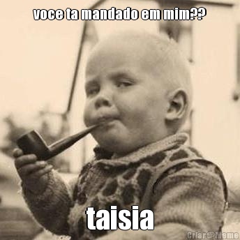 voce ta mandado em mim?? taisia