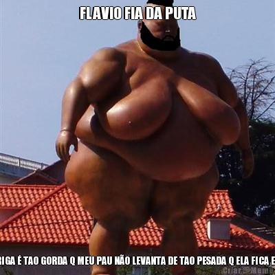 FLAVIO FIA DA PUTA MINHA BARRIGA  TAO GORDA Q MEU PAU NO LEVANTA DE TAO PESADA Q ELA FICA EM CIMA DELE