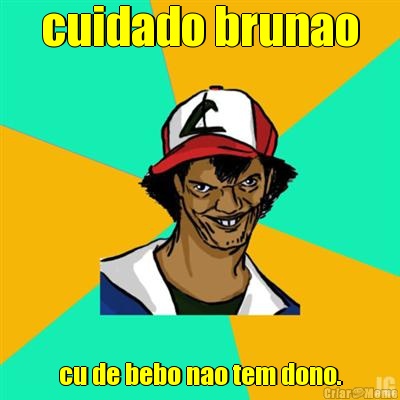 cuidado brunao cu de bebo nao tem dono.