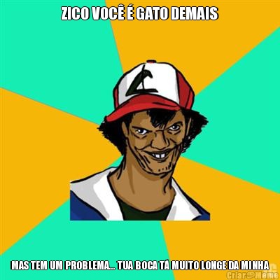 ZICO VOC  GATO DEMAIS MAS TEM UM PROBLEMA... TUA BOCA T MUITO LONGE DA MINHA