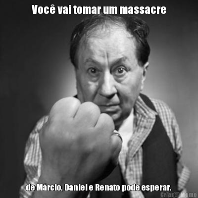 Voc vai tomar um massacre de Mrcio, Daniel e Renato pode esperar.