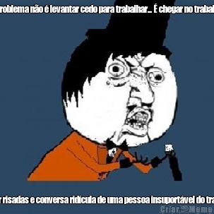 O problema no  levantar cedo para trabalhar...  chegar no trabalho  e ouvir risadas e conversa ridcula de uma pessoa insuportvel do trabalho.