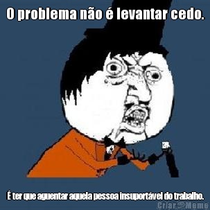 O problema no  levantar cedo.  ter que aguentar aquela pessoa insuportvel do trabalho.