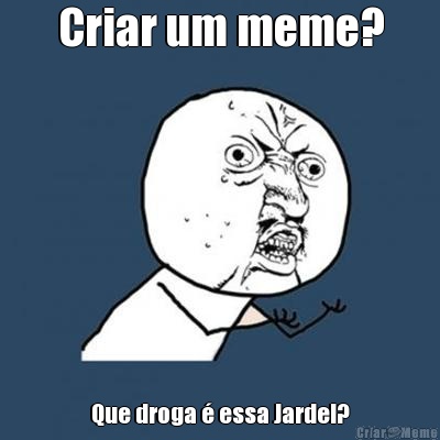 Criar um meme? Que droga  essa Jardel?