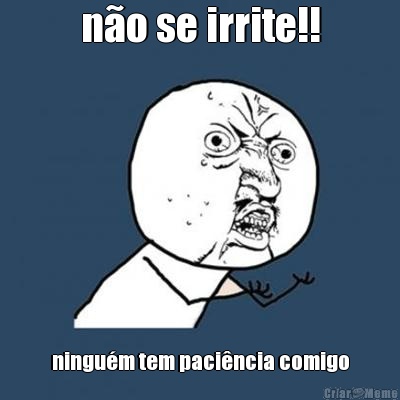 no se irrite!! ningum tem pacincia comigo