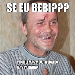 SE EU BEBI??? PROBLEMAS MEU, T LIGADO
NAS PARADA?