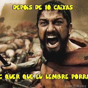 DEPOIS DE 10 CAIXAS  C QUER QUE EU LEMBRE PORRA