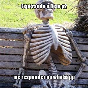 Esperando o Beto p2 me responder no whatsapp