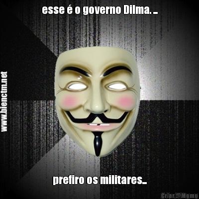 esse  o governo Dilma. ... prefiro os militares...