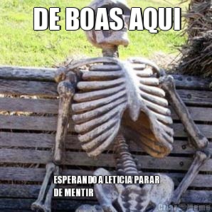 DE BOAS AQUI ESPERANDO A LETICIA PARAR
DE MENTIR