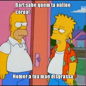 Bart:sabe quem ta online
coroa! Homer:a tua mae disgrassa