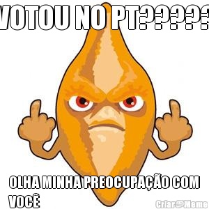 VOTOU NO PT????? OLHA MINHA PREOCUPAO COM
VOC