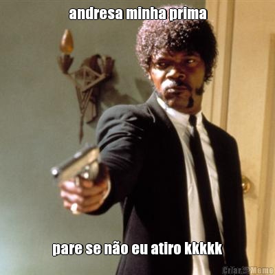 andresa minha prima pare se no eu atiro kkkkk