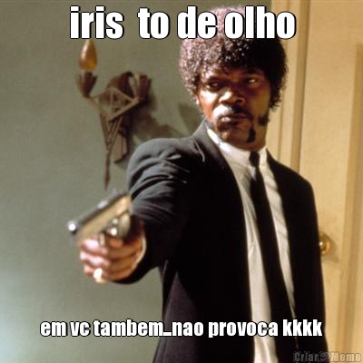 iris  to de olho em vc tambem...nao provoca kkkk