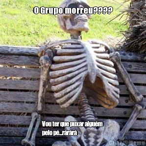 O Grupo morreu???? Vou ter que puxar algum
pelo p...rrr