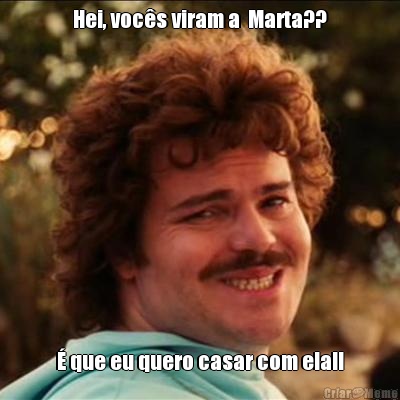 Hei, vocs viram a  Marta??  que eu quero casar com ela!!