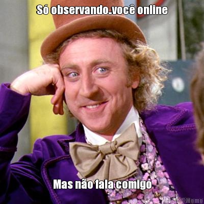 S observando..voc online Mas no fala comigo