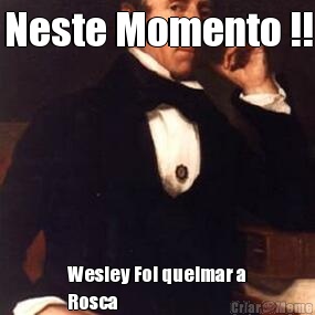 Neste Momento !! Wesley Foi queimar a
Rosca