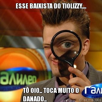 ESSE BAIXISTA DO TIOLIZZY..... T OIO... TOCA MUITO O
DANADO...