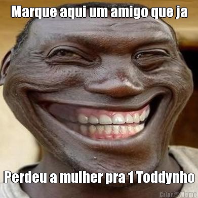 Marque aqui um amigo que ja Perdeu a mulher pra 1 Toddynho