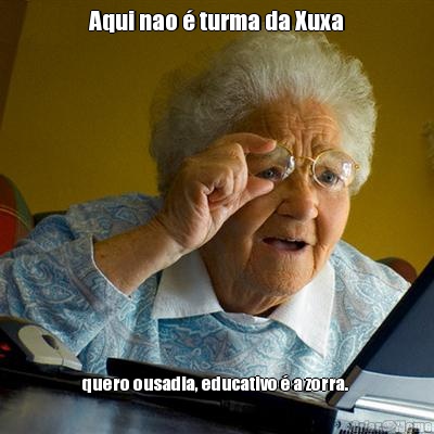 Aqui nao  turma da Xuxa quero ousadia, educativo  a zorra. 