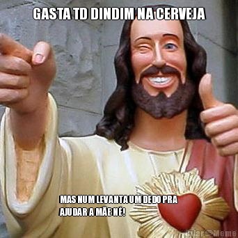 GASTA TD DINDIM NA CERVEJA MAS NUM LEVANTA UM DEDO PRA
AJUDAR A ME N!