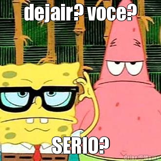 dejair? voce? SERIO?