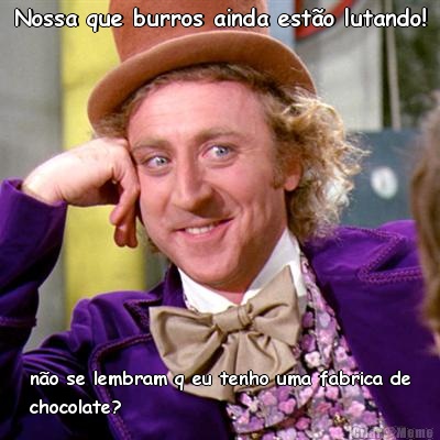 Nossa que burros ainda esto lutando! no se lembram q eu tenho uma fabrica de
chocolate?