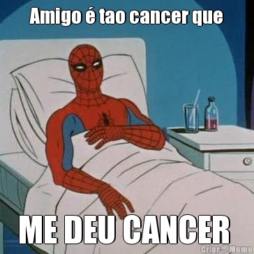 Amigo  tao cancer que ME DEU CANCER 
