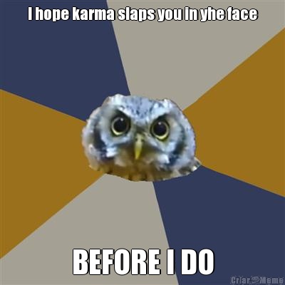 I hope karma slaps you in yhe face BEFORE I DO