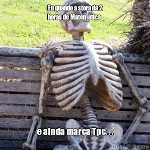 Eu quando a stora da 2
horas de Matematica e ainda marca Tpc. . .