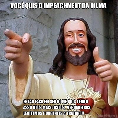 VOC QUIS O IMPEACHMENT DA DILMA  ENTO FAA EM SEU NOME POIS TENHO       
ASSU NTOS MAIS JUSTOS,  VERDADEIROS,
LEGTIMOS E URGENTES A TRATAR !!!