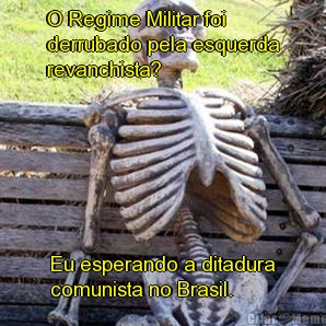O Regime Militar foi
derrubado pela esquerda
revanchista? Eu esperando a ditadura
comunista no Brasil.