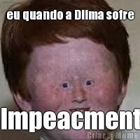 eu quando a Dilma sofre Impeacment
