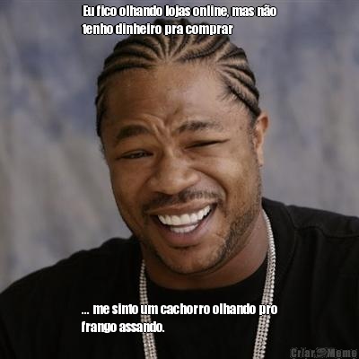 Eu fico olhando lojas online, mas no
tenho dinheiro pra comprar  ... me sinto um cachorro olhando pro
frango assando.