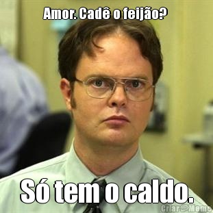 Amor. Cad o feijo?  S tem o caldo.