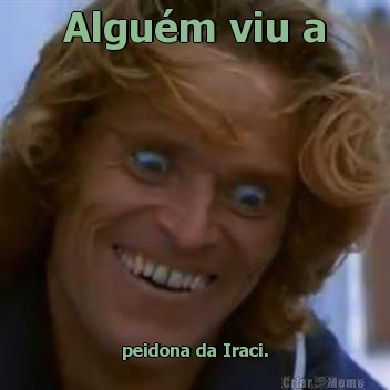 Algum viu a peidona da Iraci.