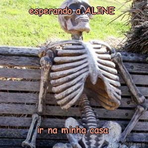 esperando a ALINE  ir na minha casa 