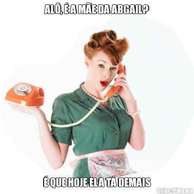 AL,  A ME DA ABGAIL?  QUE HOJE ELA T DEMAIS