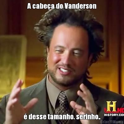 A cabea do Vanderson  desse tamanho. serinho..