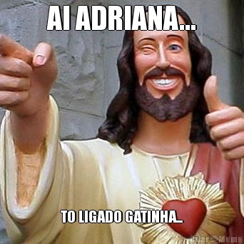 AI ADRIANA... TO LIGADO GATINHA...
