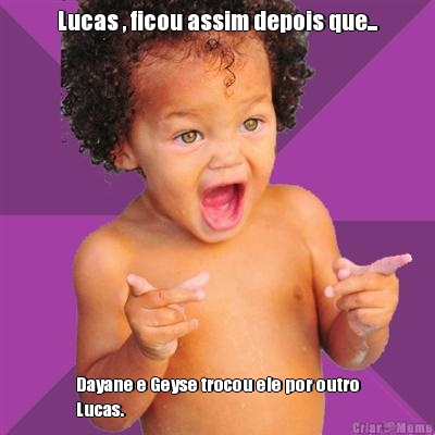 Lucas , ficou assim depois que... Dayane e Geyse trocou ele por outro
Lucas.