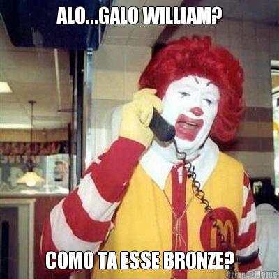 ALO...GALO WILLIAM? COMO TA ESSE BRONZE?