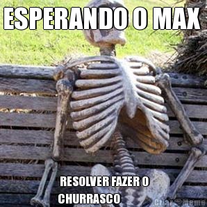 ESPERANDO O MAX   RESOLVER FAZER O
CHURRASCO 